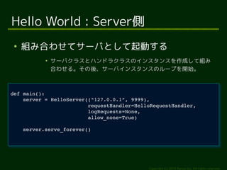 server = HelloServer(("127.0.0.1", 9999), 
requestHandler=HelloRequestHandler, 
logRequests=None, 
allow_none=True) 
Copyright (c) 2014 Ransui Iso, All rights reserved. 
Hello World : Server側 
● 組み合わせてサーバとして起動する 
● サーバクラスとハンドラクラスのインスタンスを作成して組み 
合わせる。その後、サーバインスタンスのループを開始。 
def main(): 
def main(): 
server = HelloServer(("127.0.0.1", 9999), 
requestHandler=HelloRequestHandler, 
logRequests=None, 
allow_none=True) 
server.serve_forever() 
server.serve_forever() 
 