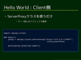 proxy = xmlrpc.client.ServerProxy("http://127.0.0.1:9999/", 
Copyright (c) 2014 Ransui Iso, All rights reserved. 
Hello World : Client側 
● ServerProxyクラスを使うだけ 
● サーバ側に比べてとっても簡単 
import xmlrpc.client 
import xmlrpc.client 
def main(): 
def main(): 
proxy = xmlrpc.client.ServerProxy("http://127.0.0.1:9999/", 
allow_none=True) 
print(proxy.greeting("spam")) 
allow_none=True) 
print(proxy.greeting("spam")) 
 