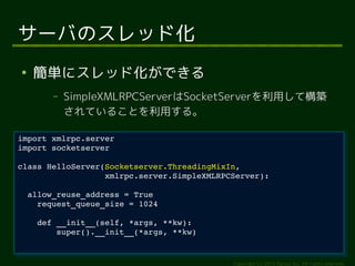 class HelloServer(Socketserver.ThreadingMixIn, 
xmlrpc.server.SimpleXMLRPCServer): 
Copyright (c) 2014 Ransui Iso, All rights reserved. 
サーバのスレッド化 
● 簡単にスレッド化ができる 
&ndash; SimpleXMLRPCServerはSocketServerを利用して構築 
されていることを利用する。 
import xmlrpc.server 
import socketserver 
import xmlrpc.server 
import socketserver 
class HelloServer(Socketserver.ThreadingMixIn, 
xmlrpc.server.SimpleXMLRPCServer): 
allow_reuse_address = True 
allow_reuse_address = True 
request_queue_size = 1024 
request_queue_size = 1024 
def __init__(self, *args, **kw): 
def __init__(self, *args, **kw): 
super().__init__(*args, **kw) 
super().__init__(*args, **kw) 
 