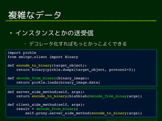 return Binary(pickle.dumps(target_object, protocol=2)) 
return encode_to_binary(blahblah(decode_from_binay(args)) 
self.proxy.server_side_method(encode_to_binary(args)) 
Copyright (c) 2014 Ransui Iso, All rights reserved. 
複雑なデータ 
● インスタンスとかの送受信 
&ndash; デコレータ化すればもっとかっこよくできる 
import pickle 
from xmlrpc.client import Binary 
import pickle 
from xmlrpc.client import Binary 
def encode_to_binary(target_object): 
def encode_to_binary(target_object): 
return Binary(pickle.dumps(target_object, protocol=2)) 
def decode_from_binary(binary_image): 
def decode_from_binary(binary_image): 
return pickle.loads(binary_image.data) 
return pickle.loads(binary_image.data) 
def server_side_method(self, args): 
def server_side_method(self, args): 
return encode_to_binary(blahblah(decode_from_binay(args)) 
def client_side_method(self, args): 
def client_side_method(self, args): 
result = decode_from_binary( 
result = decode_from_binary( 
self.proxy.server_side_method(encode_to_binary(args)) 
 
