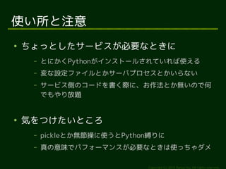 Copyright (c) 2014 Ransui Iso, All rights reserved. 
使い所と注意 
● ちょっとしたサービスが必要なときに 
&ndash; とにかくPythonがインストールされていれば使える 
&ndash; 変な設定ファイルとかサーバプロセスとかいらない 
&ndash; サービス側のコードを書く際に、お作法とか無いので何 
でもやり放題 
● 気をつけたいところ 
&ndash; pickleとか無節操に使うとPython縛りに 
&ndash; 真の意味でパフォーマンスが必要なときは使っちゃダメ 
 
