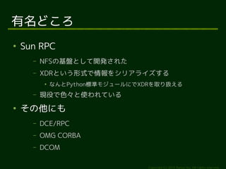 Copyright (c) 2014 Ransui Iso, All rights reserved. 
有名どころ 
● Sun RPC 
&ndash; NFSの基盤として開発された 
&ndash; XDRという形式で情報をシリアライズする 
● なんとPython標準モジュールにでXDRを取り扱える 
&ndash; 現役で色々と使われている 
● その他にも 
&ndash; DCE/RPC 
&ndash; OMG CORBA 
&ndash; DCOM 
 