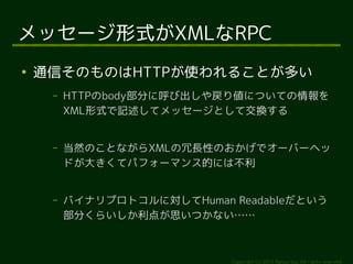 メッセージ形式がXMLなRPC 
● 通信そのものはHTTPが使われることが多い 
&ndash; HTTPのbody部分に呼び出しや戻り値についての情報を 
XML形式で記述してメッセージとして交換する 
&ndash; 当然のことながらXMLの冗長性のおかげでオーバーヘッ 
ドが大きくてパフォーマンス的には不利 
&ndash; バイナリプロトコルに対してHuman Readableだという 
部分くらいしか利点が思いつかない&hellip;&hellip; 
Copyright (c) 2014 Ransui Iso, All rights reserved. 
 