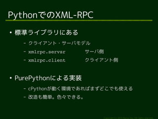 Copyright (c) 2014 Ransui Iso, All rights reserved. 
PythonでのXML-RPC 
● 標準ライブラリにある 
&ndash; クライアント・サーバモデル 
&ndash; xmlrpc.servsr サーバ側 
&ndash; xmlrpc.client クライアント側 
● PurePythonによる実装 
&ndash; cPythonが動く環境であればまずどこでも使える 
&ndash; 改造も簡単。色々できる。 
 