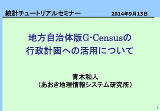 1
地方自治体版G-Censusの
行政計画への活用について
青木和人
（あおき地理情報システム研究所）
統計チュートリアルセミナー 2014年9月13日
 