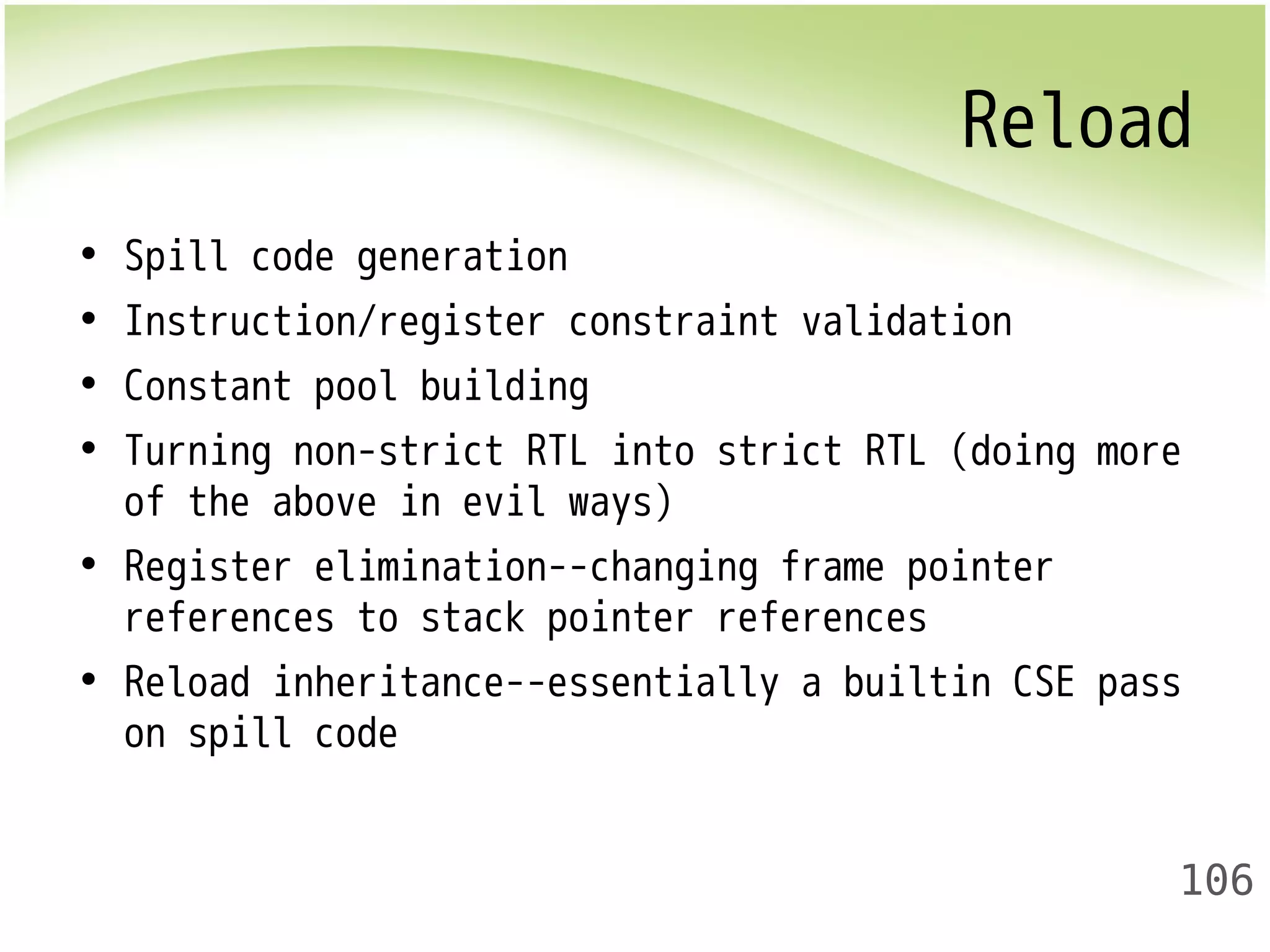 Reload 
• Spill code generation 
• Instruction/register constraint validation 
• Constant pool building 
• Turning non-strict RTL into strict RTL (doing more 
of the above in evil ways) 
• Register elimination--changing frame pointer 
references to stack pointer references 
• Reload inheritance--essentially a builtin CSE pass 
on spill code 
106 
 