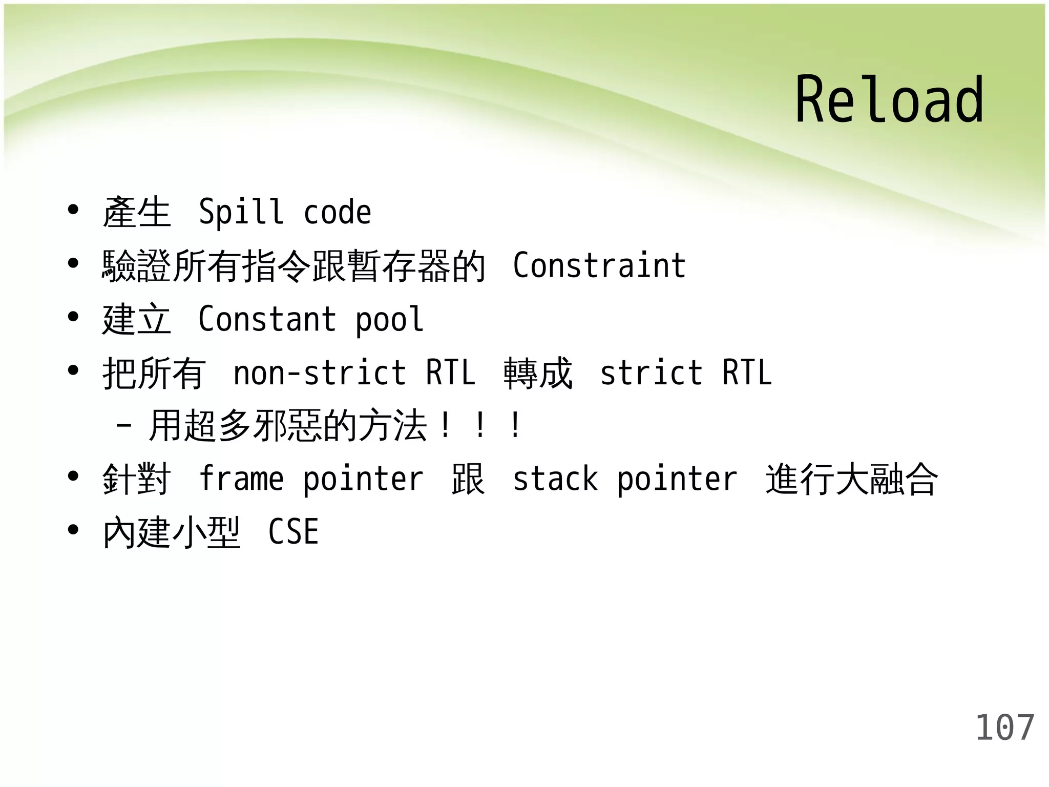 Reload 
107 
• 產生 Spill code 
• 驗證所有指令跟暫存器的 Constraint 
• 建立 Constant pool 
• 把所有 non-strict RTL 轉成 strict RTL 
– 用超多邪惡的方法！！！ 
• 針對 frame pointer 跟 stack pointer 進行大融合 
• 內建小型 CSE 
 