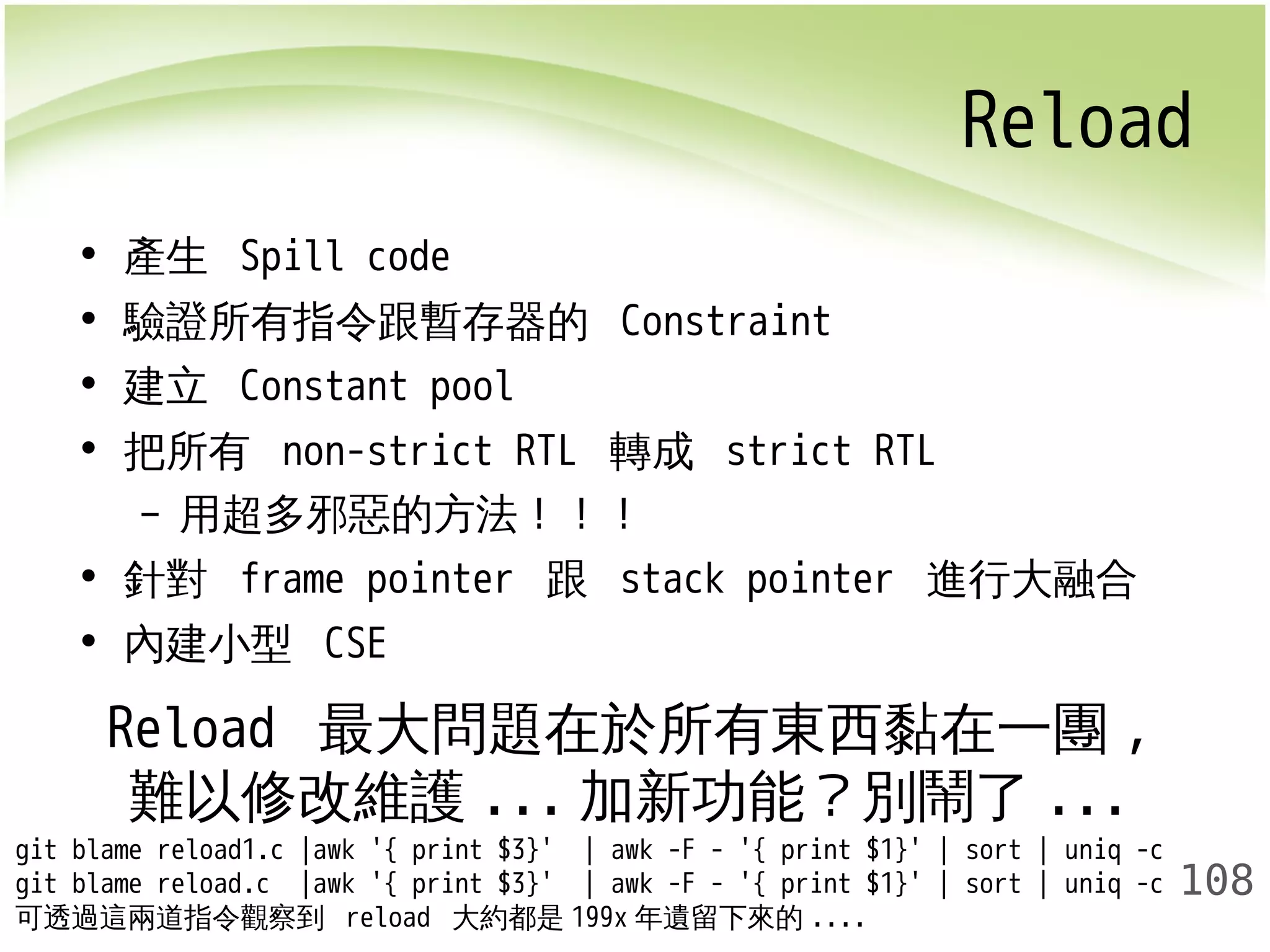 Reload 
108 
• 產生 Spill code 
• 驗證所有指令跟暫存器的 Constraint 
• 建立 Constant pool 
• 把所有 non-strict RTL 轉成 strict RTL 
– 用超多邪惡的方法！！！ 
• 針對 frame pointer 跟 stack pointer 進行大融合 
• 內建小型 CSE 
Reload 最大問題在於所有東西黏在一團, 
難以修改維護...加新功能？別鬧了... 
git blame reload1.c |awk '{ print $3}' | awk -F - '{ print $1}' | sort | uniq -c 
git blame reload.c |awk '{ print $3}' | awk -F - '{ print $1}' | sort | uniq -c 
可透過這兩道指令觀察到 reload 大約都是199x年遺留下來的.... 
 