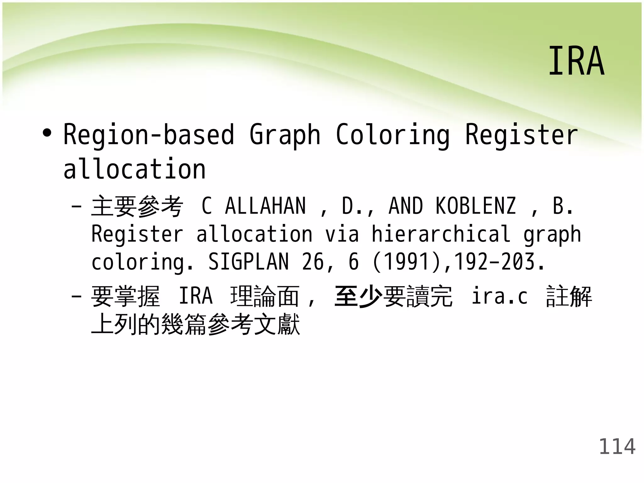 IRA 
114 
• Region-based Graph Coloring Register 
allocation 
– 主要參考 C ALLAHAN , D., AND KOBLENZ , B. 
Register allocation via hierarchical graph 
coloring. SIGPLAN 26, 6 (1991),192–203. 
– 要掌握 IRA 理論面, 至少要讀完 ira.c 註解 
上列的幾篇參考文獻 
 