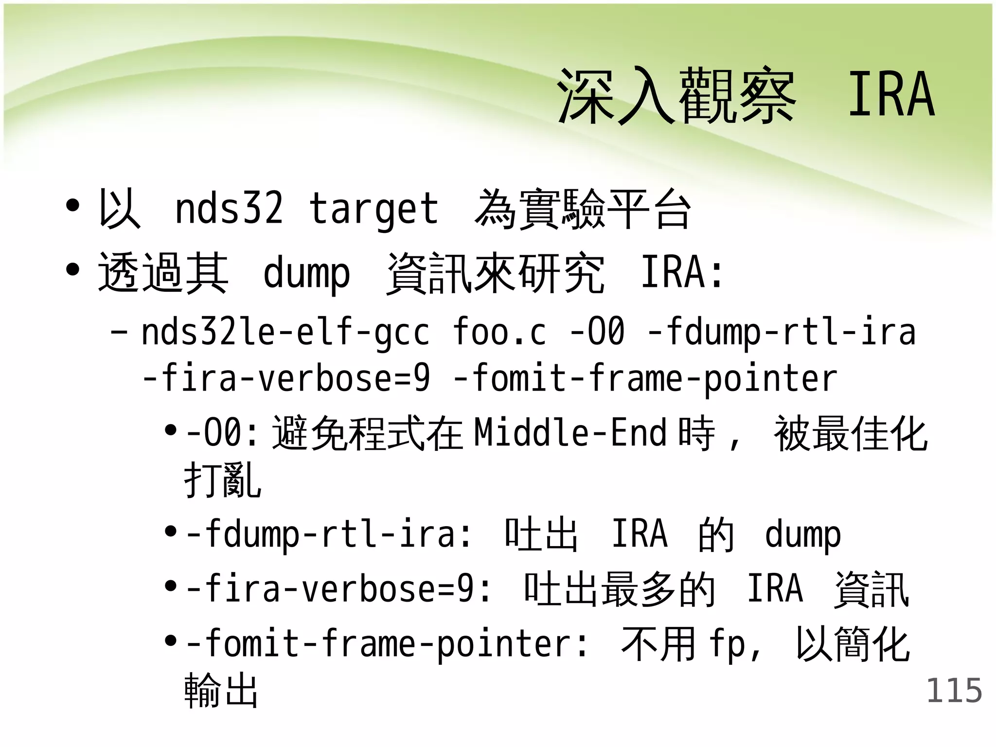 深入觀察 IRA 
115 
• 以 nds32 target 為實驗平台 
• 透過其 dump 資訊來研究 IRA: 
– nds32le-elf-gcc foo.c -O0 -fdump-rtl-ira 
-fira-verbose=9 -fomit-frame-pointer 
•-O0:避免程式在Middle-End時, 被最佳化 
打亂 
•-fdump-rtl-ira: 吐出 IRA 的 dump 
•-fira-verbose=9: 吐出最多的 IRA 資訊 
•-fomit-frame-pointer: 不用fp, 以簡化 
輸出 
 