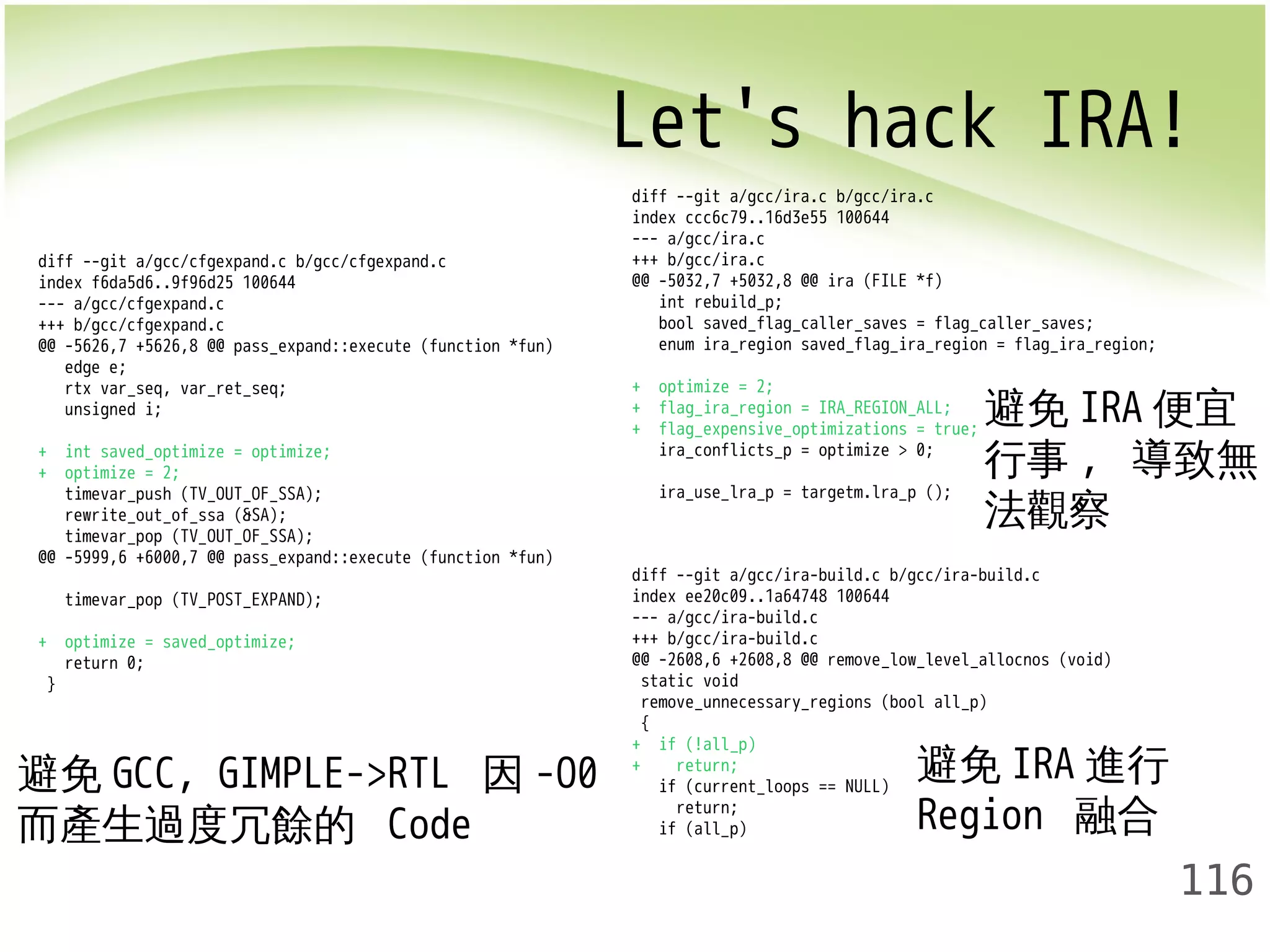 Let's hack IRA! 
避免IRA便宜 
行事, 導致無 
法觀察 
116 
diff --git a/gcc/cfgexpand.c b/gcc/cfgexpand.c 
index f6da5d6..9f96d25 100644 
--- a/gcc/cfgexpand.c 
+++ b/gcc/cfgexpand.c 
@@ -5626,7 +5626,8 @@ pass_expand::execute (function *fun) 
edge e; 
rtx var_seq, var_ret_seq; 
unsigned i; 
+ int saved_optimize = optimize; 
+ optimize = 2; 
timevar_push (TV_OUT_OF_SSA); 
rewrite_out_of_ssa (&SA); 
timevar_pop (TV_OUT_OF_SSA); 
@@ -5999,6 +6000,7 @@ pass_expand::execute (function *fun) 
timevar_pop (TV_POST_EXPAND); 
+ optimize = saved_optimize; 
return 0; 
} 
diff --git a/gcc/ira.c b/gcc/ira.c 
index ccc6c79..16d3e55 100644 
--- a/gcc/ira.c 
+++ b/gcc/ira.c 
@@ -5032,7 +5032,8 @@ ira (FILE *f) 
int rebuild_p; 
bool saved_flag_caller_saves = flag_caller_saves; 
enum ira_region saved_flag_ira_region = flag_ira_region; 
+ optimize = 2; 
+ flag_ira_region = IRA_REGION_ALL; 
+ flag_expensive_optimizations = true; 
ira_conflicts_p = optimize > 0; 
ira_use_lra_p = targetm.lra_p (); 
diff --git a/gcc/ira-build.c b/gcc/ira-build.c 
index ee20c09..1a64748 100644 
--- a/gcc/ira-build.c 
+++ b/gcc/ira-build.c 
@@ -2608,6 +2608,8 @@ remove_low_level_allocnos (void) 
static void 
remove_unnecessary_regions (bool all_p) 
{ 
+ if (!all_p) 
+ return; 
if (current_loops == NULL) 
return; 
if (all_p) 
避免GCC, GIMPLE->RTL 因-O0 
而產生過度冗餘的 Code 
避免IRA進行 
Region 融合 
 