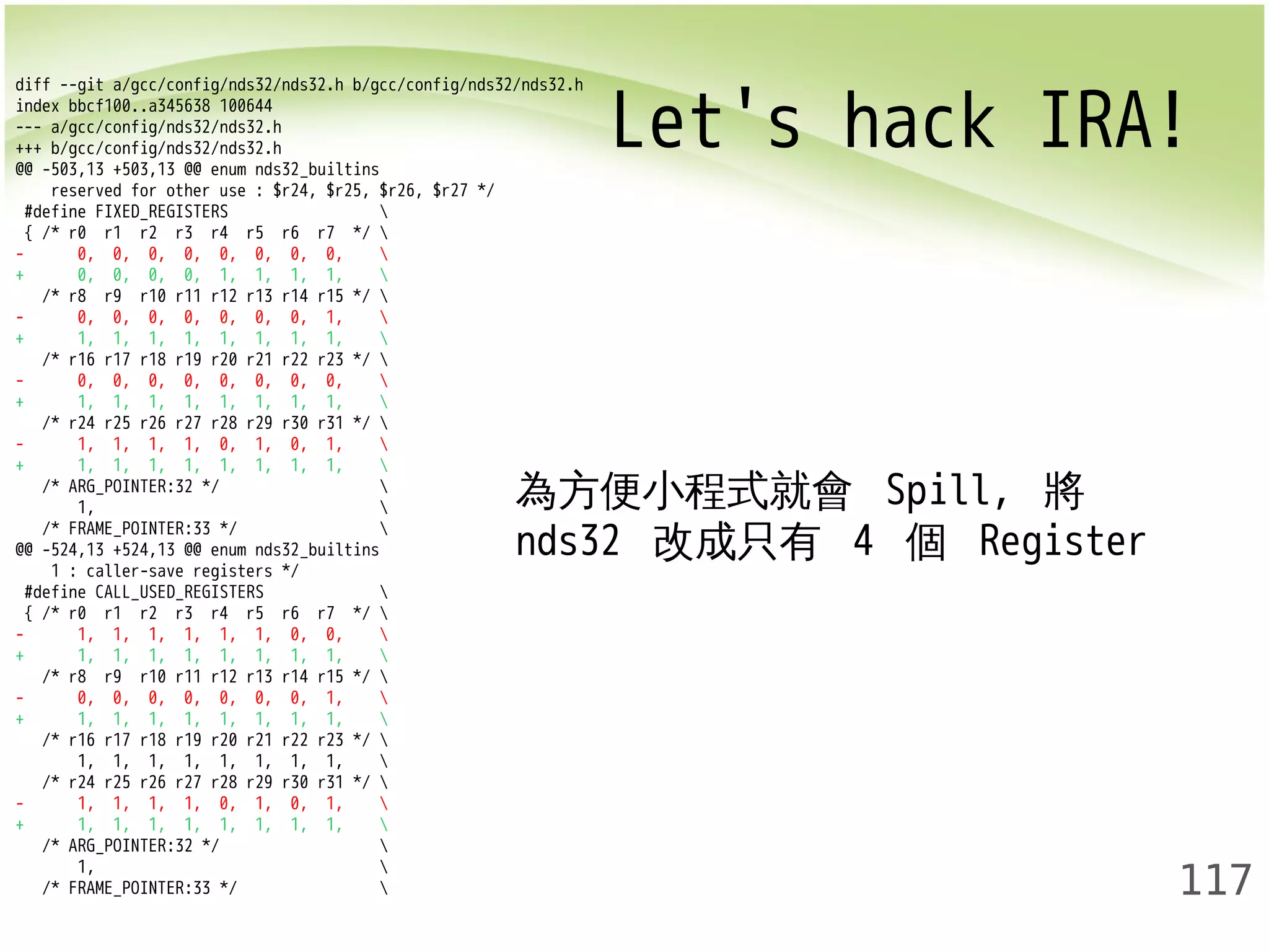 Let's hack IRA! diff --git a/gcc/config/nds32/nds32.h b/gcc/config/nds32/nds32.h 
117 
index bbcf100..a345638 100644 
--- a/gcc/config/nds32/nds32.h 
+++ b/gcc/config/nds32/nds32.h 
@@ -503,13 +503,13 @@ enum nds32_builtins 
reserved for other use : $r24, $r25, $r26, $r27 */ 
#define FIXED_REGISTERS  
{ /* r0 r1 r2 r3 r4 r5 r6 r7 */  
- 0, 0, 0, 0, 0, 0, 0, 0,  
+ 0, 0, 0, 0, 1, 1, 1, 1,  
/* r8 r9 r10 r11 r12 r13 r14 r15 */  
- 0, 0, 0, 0, 0, 0, 0, 1,  
+ 1, 1, 1, 1, 1, 1, 1, 1,  
/* r16 r17 r18 r19 r20 r21 r22 r23 */  
- 0, 0, 0, 0, 0, 0, 0, 0,  
+ 1, 1, 1, 1, 1, 1, 1, 1,  
/* r24 r25 r26 r27 r28 r29 r30 r31 */  
- 1, 1, 1, 1, 0, 1, 0, 1,  
+ 1, 1, 1, 1, 1, 1, 1, 1,  
/* ARG_POINTER:32 */  
1,  
/* FRAME_POINTER:33 */  
@@ -524,13 +524,13 @@ enum nds32_builtins 
1 : caller-save registers */ 
#define CALL_USED_REGISTERS  
{ /* r0 r1 r2 r3 r4 r5 r6 r7 */  
- 1, 1, 1, 1, 1, 1, 0, 0,  
+ 1, 1, 1, 1, 1, 1, 1, 1,  
/* r8 r9 r10 r11 r12 r13 r14 r15 */  
- 0, 0, 0, 0, 0, 0, 0, 1,  
+ 1, 1, 1, 1, 1, 1, 1, 1,  
/* r16 r17 r18 r19 r20 r21 r22 r23 */  
1, 1, 1, 1, 1, 1, 1, 1,  
/* r24 r25 r26 r27 r28 r29 r30 r31 */  
- 1, 1, 1, 1, 0, 1, 0, 1,  
+ 1, 1, 1, 1, 1, 1, 1, 1,  
/* ARG_POINTER:32 */  
1,  
/* FRAME_POINTER:33 */  
為方便小程式就會 Spill, 將 
nds32 改成只有 4 個 Register 
 