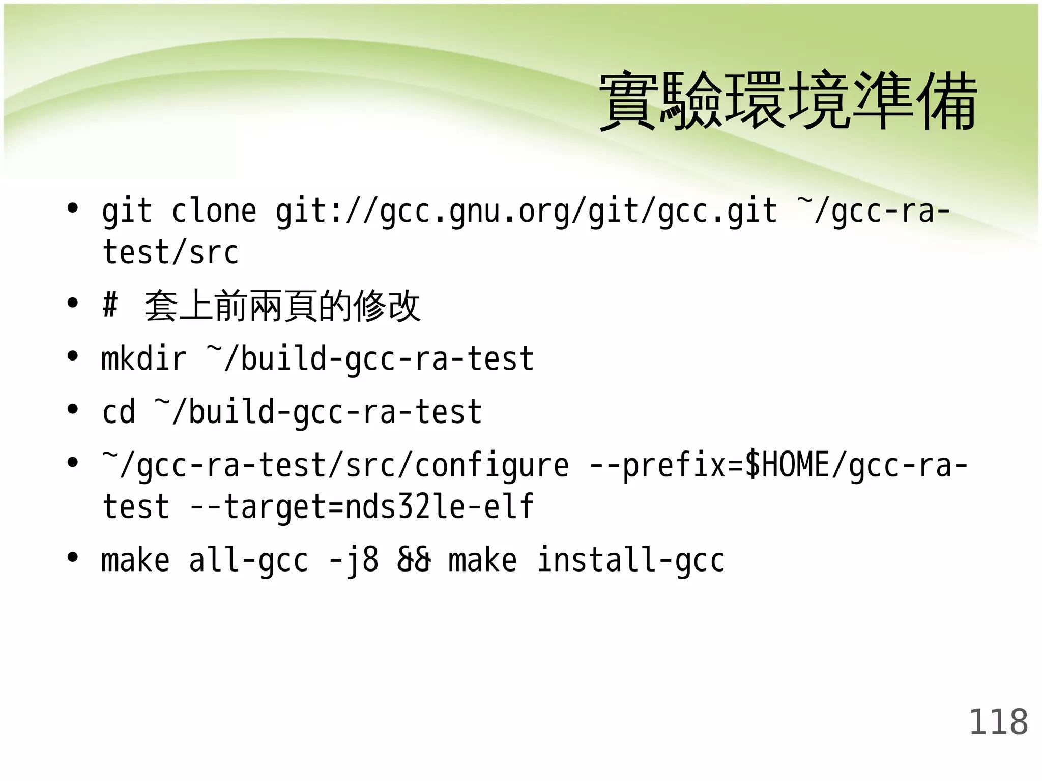 實驗環境準備 
118 
• git clone git://gcc.gnu.org/git/gcc.git ~/gcc-ra-test/ 
src 
• # 套上前兩頁的修改 
• mkdir ~/build-gcc-ra-test 
• cd ~/build-gcc-ra-test 
• ~/gcc-ra-test/src/configure --prefix=$HOME/gcc-ra-test 
--target=nds32le-elf 
• make all-gcc -j8 && make install-gcc 
 