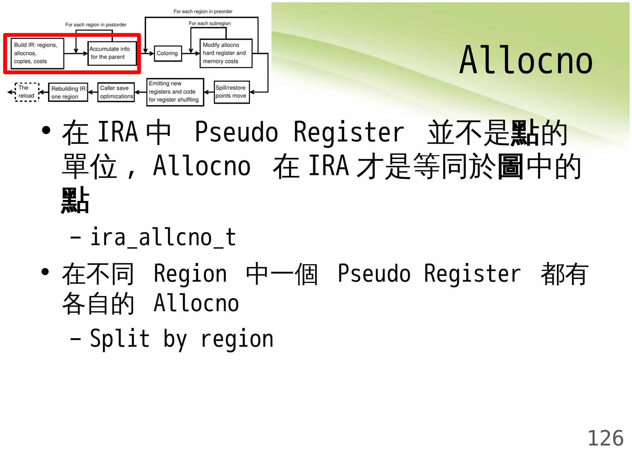 Allocno 
126 
• 在IRA 中 Pseudo Register 並不是點的 
單位, Allocno 在IRA才是等同於圖中的 
點– 
ira_allcno_t 
• 在不同 Region 中一個 Pseudo Register 都有 
各自的 Allocno 
– Split by region 
 