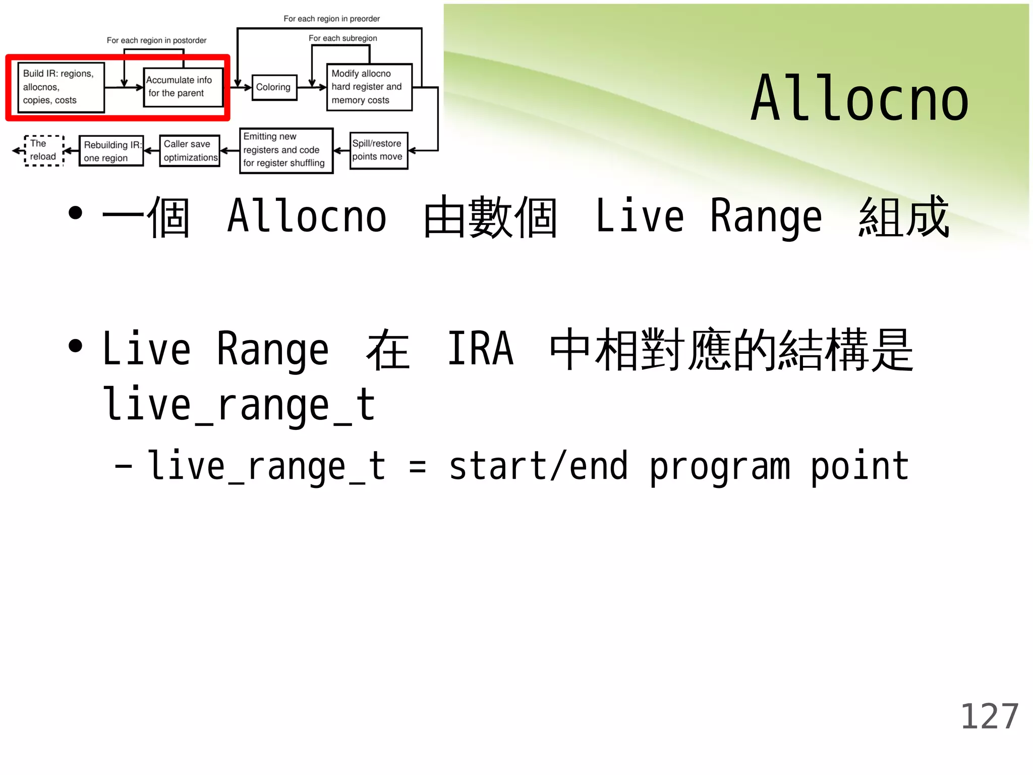 Allocno 
127 
• 一個 Allocno 由數個 Live Range 組成 
• Live Range 在 IRA 中相對應的結構是 
live_range_t 
– live_range_t = start/end program point 
 