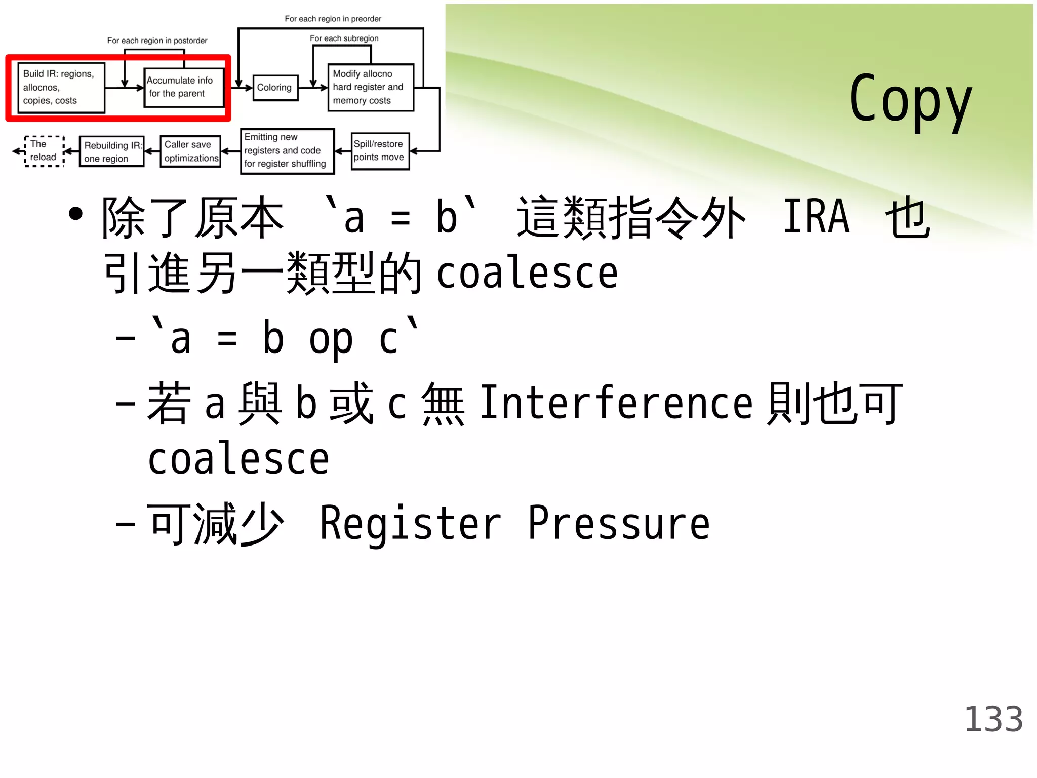 Copy 
133 
• 除了原本 `a = b` 這類指令外 IRA 也 
引進另一類型的coalesce 
– `a = b op c` 
–若a與b或c無Interference 則也可 
coalesce 
–可減少 Register Pressure 
 