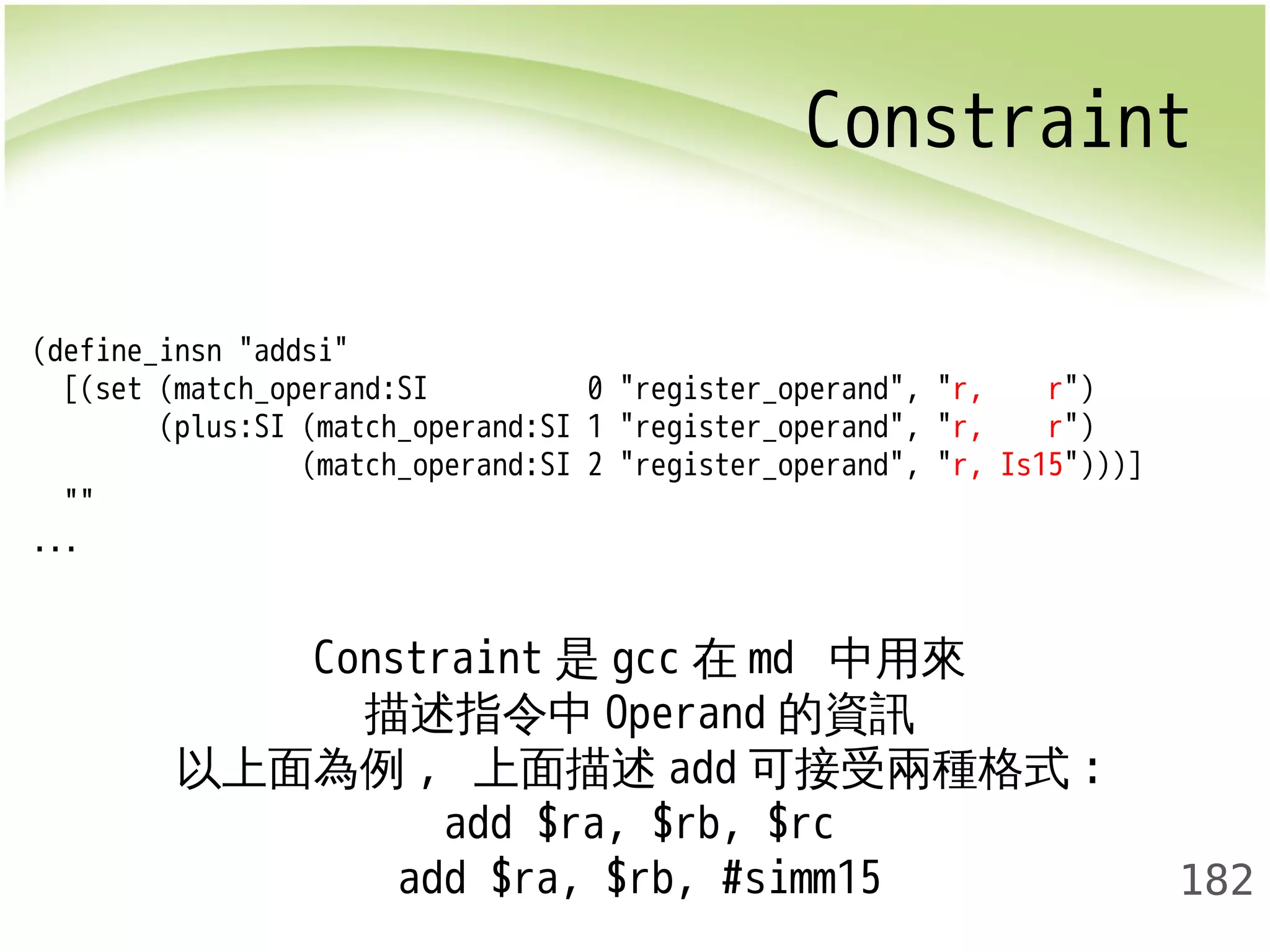 Constraint 
182 
(define_insn "addsi" 
[(set (match_operand:SI 0 "register_operand", "r, r") 
(plus:SI (match_operand:SI 1 "register_operand", "r, r") 
(match_operand:SI 2 "register_operand", "r, Is15")))] 
"" 
... 
Constraint是gcc在md 中用來 
描述指令中Operand的資訊 
以上面為例, 上面描述add可接受兩種格式: 
add $ra, $rb, $rc 
add $ra, $rb, #simm15 
 