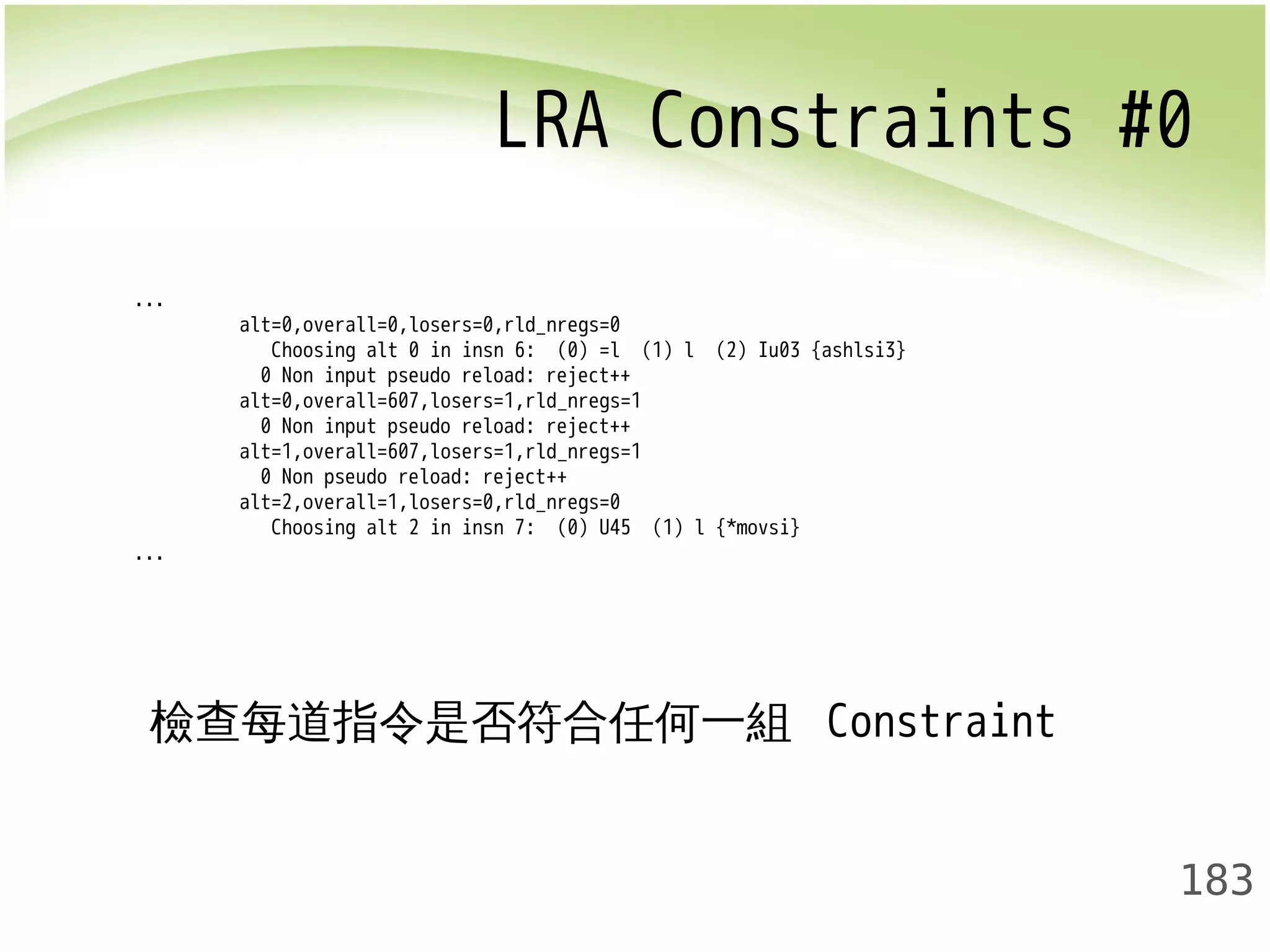 LRA Constraints #0 
183 
... 
alt=0,overall=0,losers=0,rld_nregs=0 
Choosing alt 0 in insn 6: (0) =l (1) l (2) Iu03 {ashlsi3} 
0 Non input pseudo reload: reject++ 
alt=0,overall=607,losers=1,rld_nregs=1 
0 Non input pseudo reload: reject++ 
alt=1,overall=607,losers=1,rld_nregs=1 
0 Non pseudo reload: reject++ 
alt=2,overall=1,losers=0,rld_nregs=0 
Choosing alt 2 in insn 7: (0) U45 (1) l {*movsi} 
... 
檢查每道指令是否符合任何一組 Constraint 
 