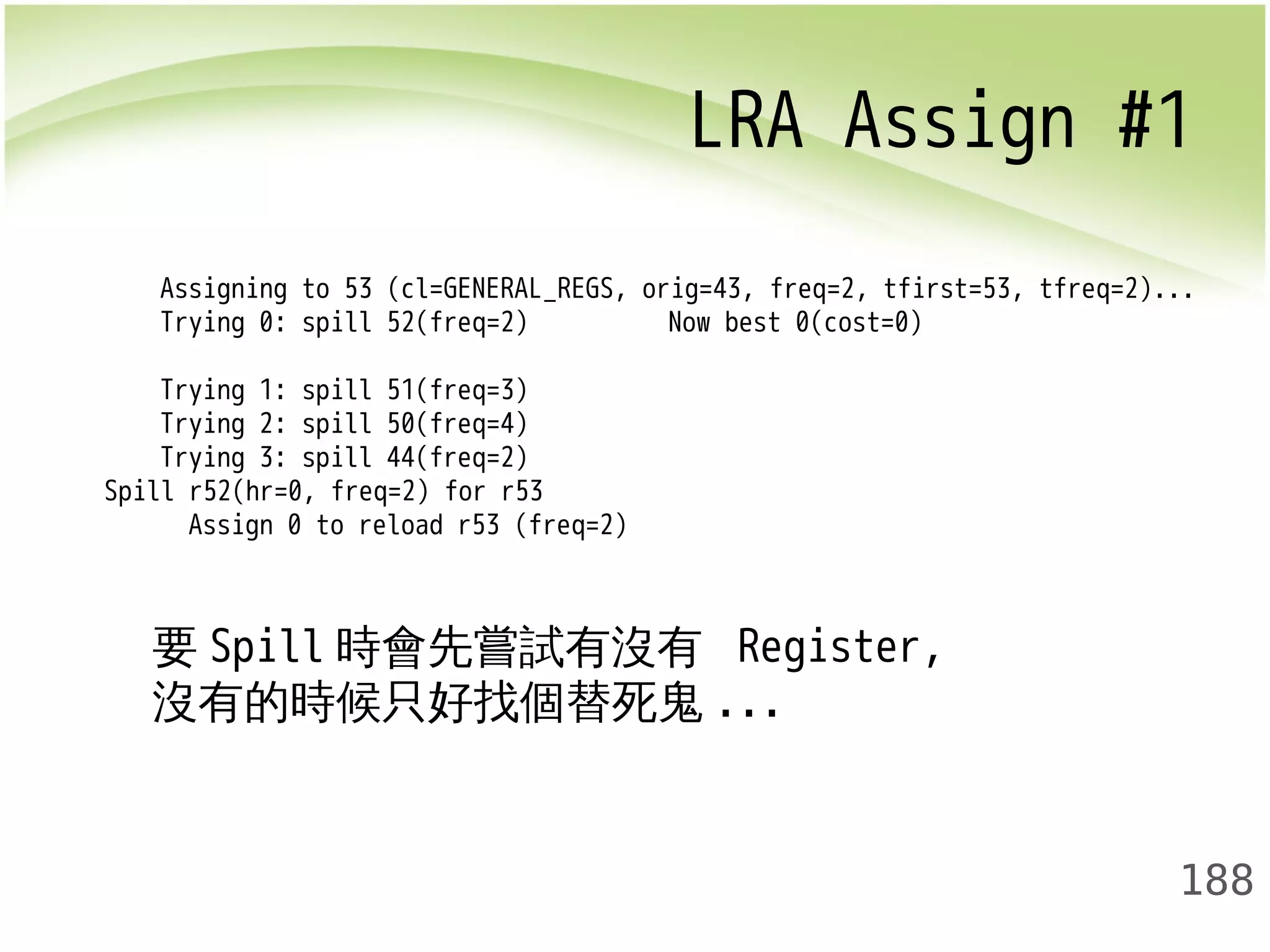 LRA Assign #1 
Assigning to 53 (cl=GENERAL_REGS, orig=43, freq=2, tfirst=53, tfreq=2)... 
Trying 0: spill 52(freq=2) Now best 0(cost=0) 
Trying 1: spill 51(freq=3) 
Trying 2: spill 50(freq=4) 
Trying 3: spill 44(freq=2) 
188 
Spill r52(hr=0, freq=2) for r53 
Assign 0 to reload r53 (freq=2) 
要Spill時會先嘗試有沒有 Register, 
沒有的時候只好找個替死鬼... 
 