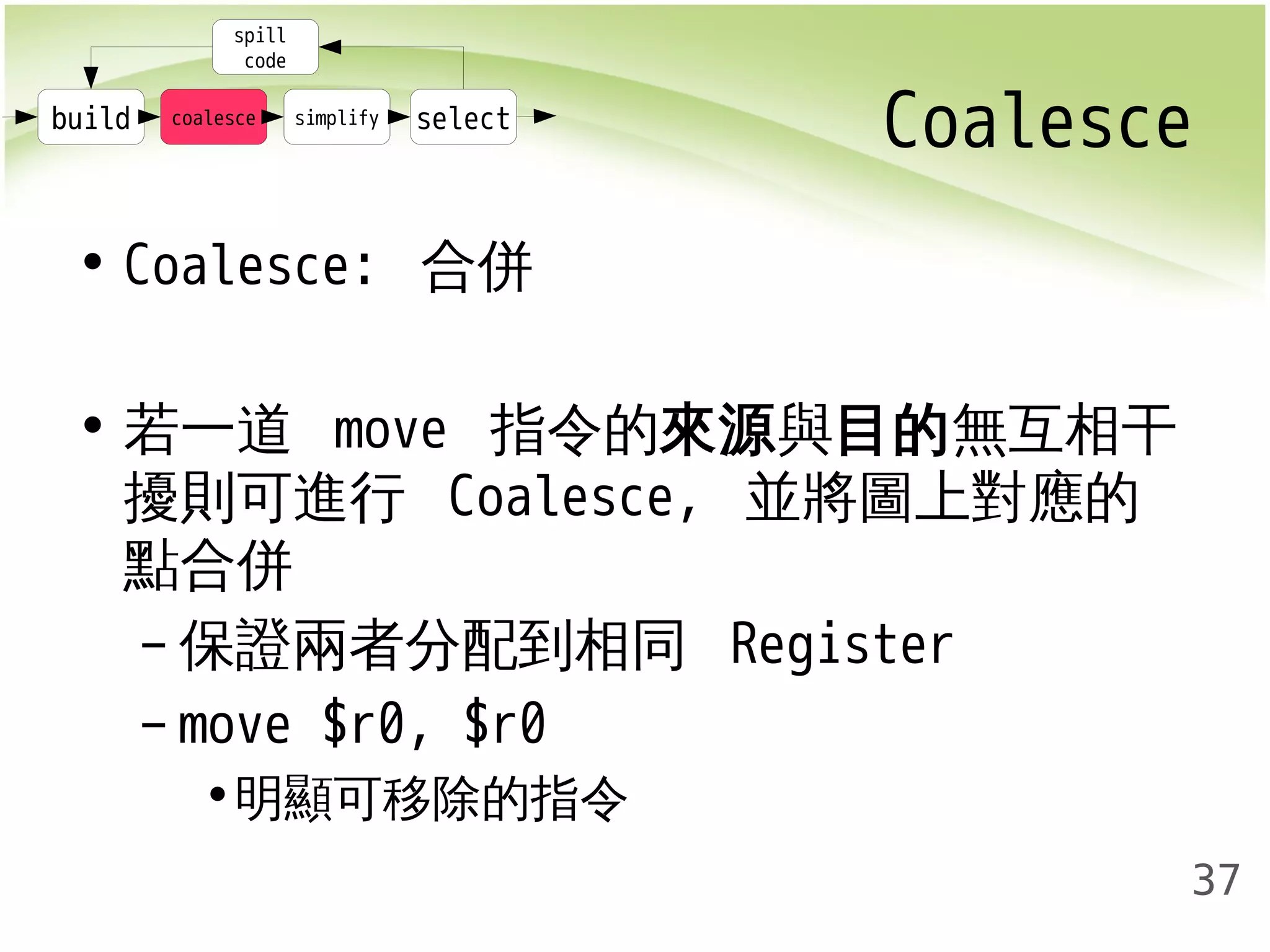Coalesce 
37 
spill 
code 
build coalesce simplify select 
• Coalesce: 合併 
• 若一道 move 指令的來源與目的無互相干 
擾則可進行 Coalesce, 並將圖上對應的 
點合併 
–保證兩者分配到相同 Register 
– move $r0, $r0 
•明顯可移除的指令 
 