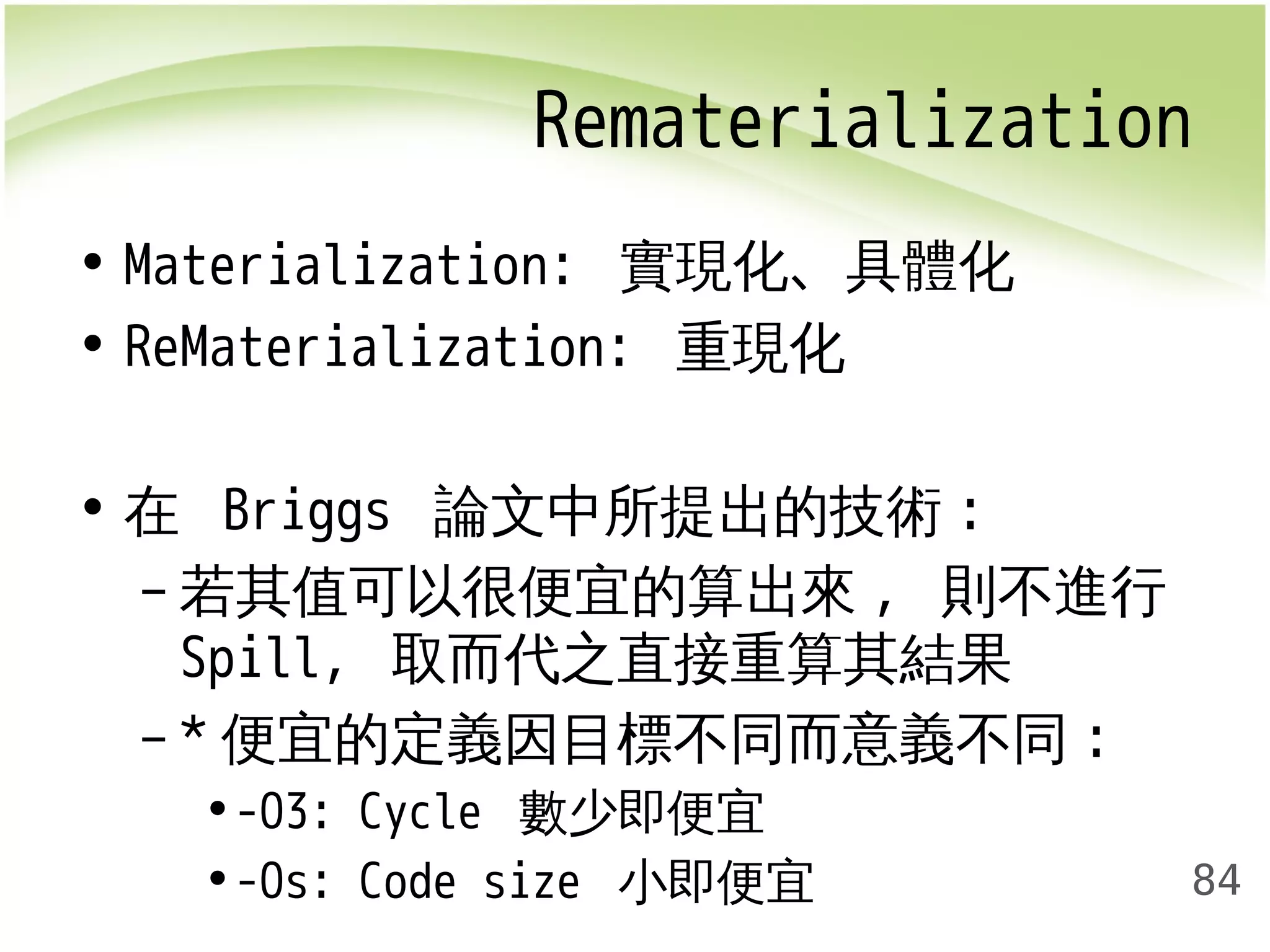 Rematerialization 
84 
• Materialization: 實現化、具體化 
• ReMaterialization: 重現化 
• 在 Briggs 論文中所提出的技術: 
–若其值可以很便宜的算出來, 則不進行 
Spill, 取而代之直接重算其結果 
– *便宜的定義因目標不同而意義不同: 
•-O3: Cycle 數少即便宜 
•-Os: Code size 小即便宜 
 