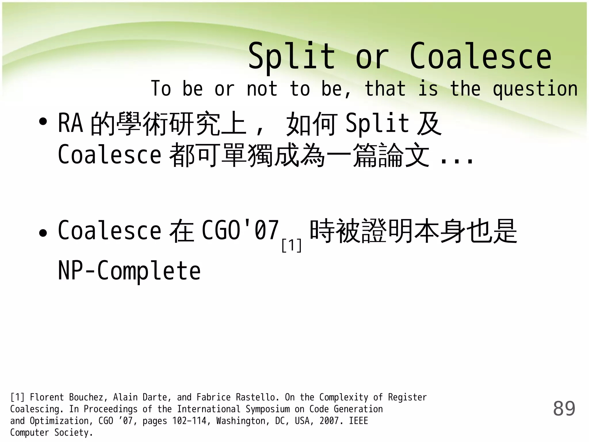 Split or Coalesce 
To be or not to be, that is the question 
89 
• RA的學術研究上, 如何Split及 
Coalesce都可單獨成為一篇論文... 
• Coalesce在CGO'07[1]時被證明本身也是 
NP-Complete 
[1] Florent Bouchez, Alain Darte, and Fabrice Rastello. On the Complexity of Register 
Coalescing. In Proceedings of the International Symposium on Code Generation 
and Optimization, CGO ’07, pages 102–114, Washington, DC, USA, 2007. IEEE 
Computer Society. 
 