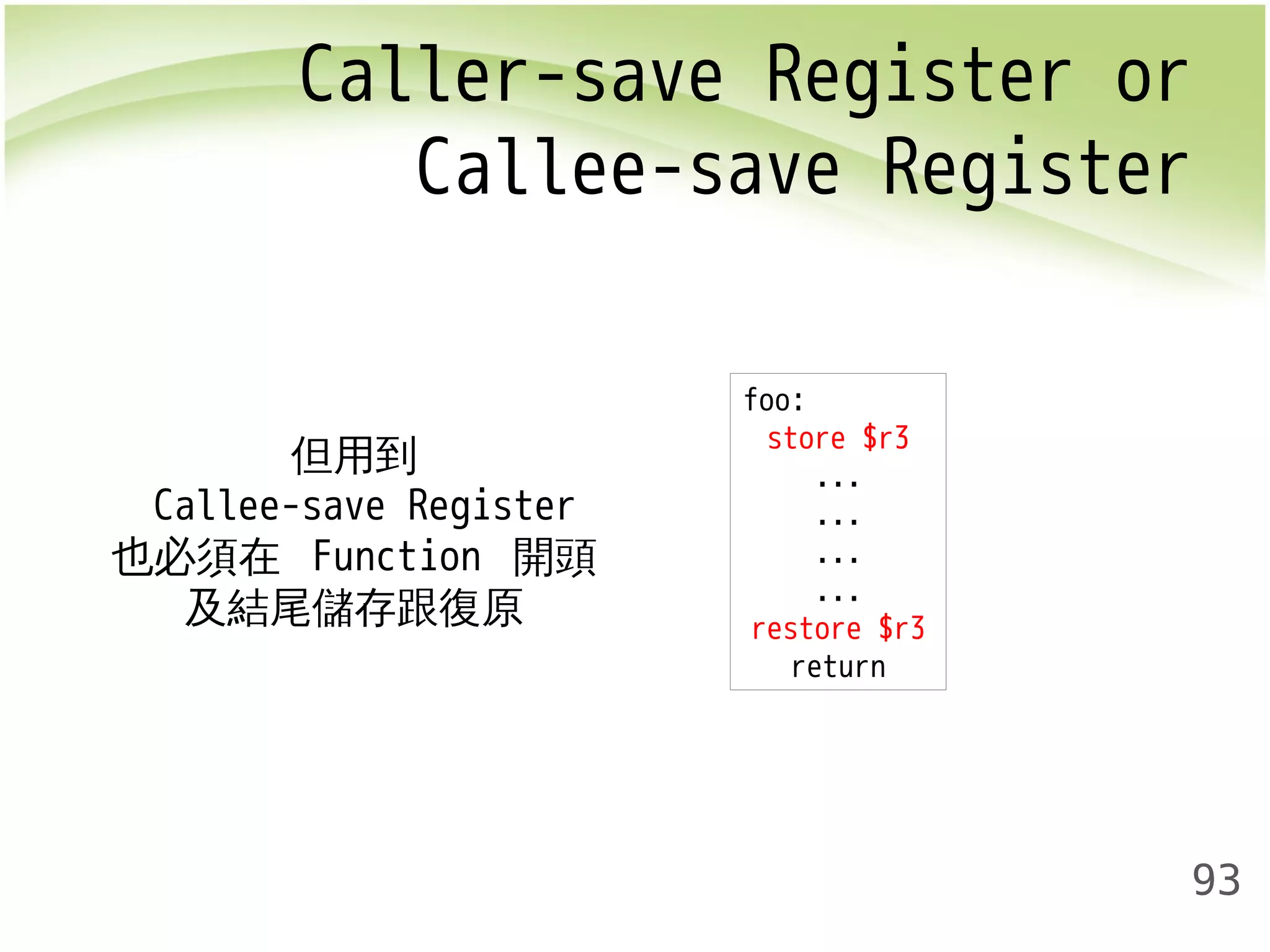 Caller-save Register or 
Callee-save Register 
93 
但用到 
Callee-save Register 
也必須在 Function 開頭 
及結尾儲存跟復原 
foo: 
store $r3 
... 
... 
... 
... 
restore $r3 
return 
 
