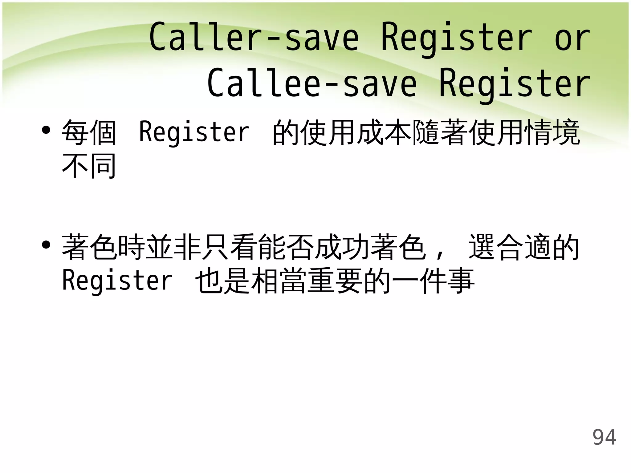 Caller-save Register or 
Callee-save Register 
94 
• 每個 Register 的使用成本隨著使用情境 
不同 
• 著色時並非只看能否成功著色, 選合適的 
Register 也是相當重要的一件事 
 