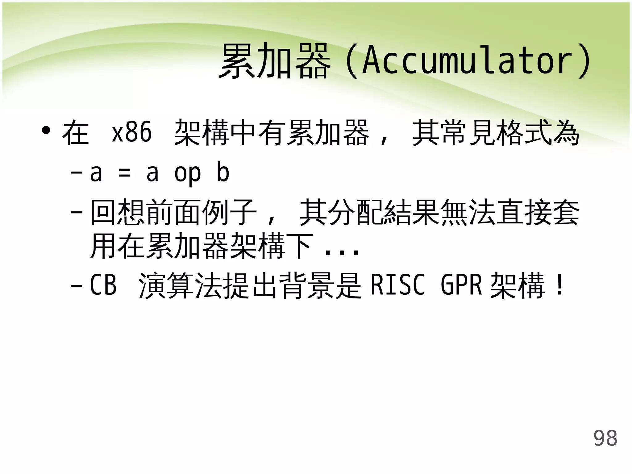 累加器(Accumulator) 
98 
• 在 x86 架構中有累加器, 其常見格式為 
– a = a op b 
–回想前面例子, 其分配結果無法直接套 
用在累加器架構下... 
– CB 演算法提出背景是RISC GPR架構! 
 
