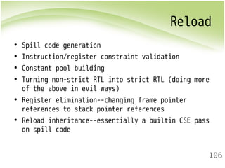 Reload 
• Spill code generation 
• Instruction/register constraint validation 
• Constant pool building 
• Turning non-strict RTL into strict RTL (doing more 
of the above in evil ways) 
• Register elimination--changing frame pointer 
references to stack pointer references 
• Reload inheritance--essentially a builtin CSE pass 
on spill code 
106 
 