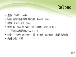 Reload 
107 
• 產生 Spill code 
• 驗證所有指令跟暫存器的 Constraint 
• 建立 Constant pool 
• 把所有 non-strict RTL 轉成 strict RTL 
– 用超多邪惡的方法！！！ 
• 針對 frame pointer 跟 stack pointer 進行大融合 
• 內建小型 CSE 
 