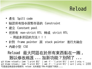 Reload 
108 
• 產生 Spill code 
• 驗證所有指令跟暫存器的 Constraint 
• 建立 Constant pool 
• 把所有 non-strict RTL 轉成 strict RTL 
– 用超多邪惡的方法！！！ 
• 針對 frame pointer 跟 stack pointer 進行大融合 
• 內建小型 CSE 
Reload 最大問題在於所有東西黏在一團, 
難以修改維護...加新功能？別鬧了... 
git blame reload1.c |awk '{ print $3}' | awk -F - '{ print $1}' | sort | uniq -c 
git blame reload.c |awk '{ print $3}' | awk -F - '{ print $1}' | sort | uniq -c 
可透過這兩道指令觀察到 reload 大約都是199x年遺留下來的.... 
 