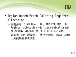IRA 
114 
• Region-based Graph Coloring Register 
allocation 
– 主要參考 C ALLAHAN , D., AND KOBLENZ , B. 
Register allocation via hierarchical graph 
coloring. SIGPLAN 26, 6 (1991),192–203. 
– 要掌握 IRA 理論面, 至少要讀完 ira.c 註解 
上列的幾篇參考文獻 
 