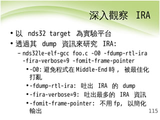 深入觀察 IRA 
115 
• 以 nds32 target 為實驗平台 
• 透過其 dump 資訊來研究 IRA: 
– nds32le-elf-gcc foo.c -O0 -fdump-rtl-ira 
-fira-verbose=9 -fomit-frame-pointer 
•-O0:避免程式在Middle-End時, 被最佳化 
打亂 
•-fdump-rtl-ira: 吐出 IRA 的 dump 
•-fira-verbose=9: 吐出最多的 IRA 資訊 
•-fomit-frame-pointer: 不用fp, 以簡化 
輸出 
 
