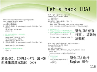Let's hack IRA! 
避免IRA便宜 
行事, 導致無 
法觀察 
116 
diff --git a/gcc/cfgexpand.c b/gcc/cfgexpand.c 
index f6da5d6..9f96d25 100644 
--- a/gcc/cfgexpand.c 
+++ b/gcc/cfgexpand.c 
@@ -5626,7 +5626,8 @@ pass_expand::execute (function *fun) 
edge e; 
rtx var_seq, var_ret_seq; 
unsigned i; 
+ int saved_optimize = optimize; 
+ optimize = 2; 
timevar_push (TV_OUT_OF_SSA); 
rewrite_out_of_ssa (&SA); 
timevar_pop (TV_OUT_OF_SSA); 
@@ -5999,6 +6000,7 @@ pass_expand::execute (function *fun) 
timevar_pop (TV_POST_EXPAND); 
+ optimize = saved_optimize; 
return 0; 
} 
diff --git a/gcc/ira.c b/gcc/ira.c 
index ccc6c79..16d3e55 100644 
--- a/gcc/ira.c 
+++ b/gcc/ira.c 
@@ -5032,7 +5032,8 @@ ira (FILE *f) 
int rebuild_p; 
bool saved_flag_caller_saves = flag_caller_saves; 
enum ira_region saved_flag_ira_region = flag_ira_region; 
+ optimize = 2; 
+ flag_ira_region = IRA_REGION_ALL; 
+ flag_expensive_optimizations = true; 
ira_conflicts_p = optimize > 0; 
ira_use_lra_p = targetm.lra_p (); 
diff --git a/gcc/ira-build.c b/gcc/ira-build.c 
index ee20c09..1a64748 100644 
--- a/gcc/ira-build.c 
+++ b/gcc/ira-build.c 
@@ -2608,6 +2608,8 @@ remove_low_level_allocnos (void) 
static void 
remove_unnecessary_regions (bool all_p) 
{ 
+ if (!all_p) 
+ return; 
if (current_loops == NULL) 
return; 
if (all_p) 
避免GCC, GIMPLE->RTL 因-O0 
而產生過度冗餘的 Code 
避免IRA進行 
Region 融合 
 