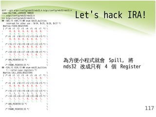 Let's hack IRA! diff --git a/gcc/config/nds32/nds32.h b/gcc/config/nds32/nds32.h 
117 
index bbcf100..a345638 100644 
--- a/gcc/config/nds32/nds32.h 
+++ b/gcc/config/nds32/nds32.h 
@@ -503,13 +503,13 @@ enum nds32_builtins 
reserved for other use : $r24, $r25, $r26, $r27 */ 
#define FIXED_REGISTERS  
{ /* r0 r1 r2 r3 r4 r5 r6 r7 */  
- 0, 0, 0, 0, 0, 0, 0, 0,  
+ 0, 0, 0, 0, 1, 1, 1, 1,  
/* r8 r9 r10 r11 r12 r13 r14 r15 */  
- 0, 0, 0, 0, 0, 0, 0, 1,  
+ 1, 1, 1, 1, 1, 1, 1, 1,  
/* r16 r17 r18 r19 r20 r21 r22 r23 */  
- 0, 0, 0, 0, 0, 0, 0, 0,  
+ 1, 1, 1, 1, 1, 1, 1, 1,  
/* r24 r25 r26 r27 r28 r29 r30 r31 */  
- 1, 1, 1, 1, 0, 1, 0, 1,  
+ 1, 1, 1, 1, 1, 1, 1, 1,  
/* ARG_POINTER:32 */  
1,  
/* FRAME_POINTER:33 */  
@@ -524,13 +524,13 @@ enum nds32_builtins 
1 : caller-save registers */ 
#define CALL_USED_REGISTERS  
{ /* r0 r1 r2 r3 r4 r5 r6 r7 */  
- 1, 1, 1, 1, 1, 1, 0, 0,  
+ 1, 1, 1, 1, 1, 1, 1, 1,  
/* r8 r9 r10 r11 r12 r13 r14 r15 */  
- 0, 0, 0, 0, 0, 0, 0, 1,  
+ 1, 1, 1, 1, 1, 1, 1, 1,  
/* r16 r17 r18 r19 r20 r21 r22 r23 */  
1, 1, 1, 1, 1, 1, 1, 1,  
/* r24 r25 r26 r27 r28 r29 r30 r31 */  
- 1, 1, 1, 1, 0, 1, 0, 1,  
+ 1, 1, 1, 1, 1, 1, 1, 1,  
/* ARG_POINTER:32 */  
1,  
/* FRAME_POINTER:33 */  
為方便小程式就會 Spill, 將 
nds32 改成只有 4 個 Register 
 