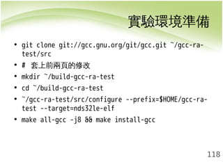 實驗環境準備 
118 
• git clone git://gcc.gnu.org/git/gcc.git ~/gcc-ra-test/ 
src 
• # 套上前兩頁的修改 
• mkdir ~/build-gcc-ra-test 
• cd ~/build-gcc-ra-test 
• ~/gcc-ra-test/src/configure --prefix=$HOME/gcc-ra-test 
--target=nds32le-elf 
• make all-gcc -j8 && make install-gcc 
 