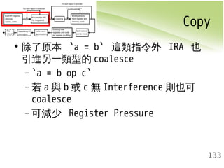 Copy 
133 
• 除了原本 `a = b` 這類指令外 IRA 也 
引進另一類型的coalesce 
– `a = b op c` 
–若a與b或c無Interference 則也可 
coalesce 
–可減少 Register Pressure 
 