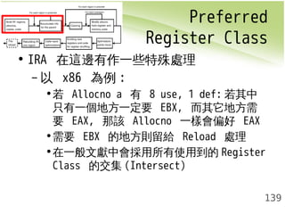 Preferred 
Register Class 
139 
• IRA 在這邊有作一些特殊處理 
– 以 x86 為例: 
•若 Allocno a 有 8 use, 1 def:若其中 
只有一個地方一定要 EBX, 而其它地方需 
要 EAX, 那該 Allocno 一樣會偏好 EAX 
•需要 EBX 的地方則留給 Reload 處理 
•在一般文獻中會採用所有使用到的Register 
Class 的交集(Intersect) 
 