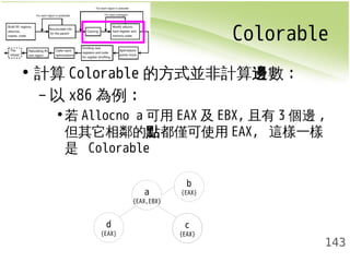 Colorable 
143 
• 計算Colorable的方式並非計算邊數: 
–以x86為例: 
•若Allocno a可用EAX及EBX,且有3個邊, 
但其它相鄰的點都僅可使用EAX, 這樣一樣 
是 Colorable 
a 
{EAX,EBX} 
b 
{EAX} 
c 
{EAX} 
d 
{EAX} 
 