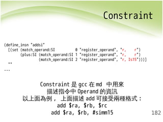 Constraint 
182 
(define_insn "addsi" 
[(set (match_operand:SI 0 "register_operand", "r, r") 
(plus:SI (match_operand:SI 1 "register_operand", "r, r") 
(match_operand:SI 2 "register_operand", "r, Is15")))] 
"" 
... 
Constraint是gcc在md 中用來 
描述指令中Operand的資訊 
以上面為例, 上面描述add可接受兩種格式: 
add $ra, $rb, $rc 
add $ra, $rb, #simm15 
 