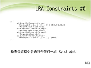LRA Constraints #0 
183 
... 
alt=0,overall=0,losers=0,rld_nregs=0 
Choosing alt 0 in insn 6: (0) =l (1) l (2) Iu03 {ashlsi3} 
0 Non input pseudo reload: reject++ 
alt=0,overall=607,losers=1,rld_nregs=1 
0 Non input pseudo reload: reject++ 
alt=1,overall=607,losers=1,rld_nregs=1 
0 Non pseudo reload: reject++ 
alt=2,overall=1,losers=0,rld_nregs=0 
Choosing alt 2 in insn 7: (0) U45 (1) l {*movsi} 
... 
檢查每道指令是否符合任何一組 Constraint 
 