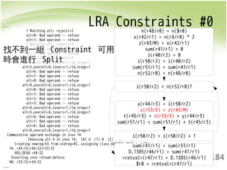 LRA Constraints #0 ... 
t(r45/r3) = z(r53/X) + y(r44/r3) 
sum(r51/r1) = sum(r51/r1) + t(r45/r3) 
184 
1 Matching alt: reject+=2 
alt=0: Bad operand -- refuse 
alt=1: Bad operand -- refuse 
1 Matching alt: reject+=2 
alt=2: Bad operand -- refuse 
alt=3: Bad operand -- refuse 
1 Matching alt: reject+=2 
alt=4,overall=8,losers=1,rld_nregs=1 
alt=5,overall=6,losers=1,rld_nregs=1 
alt=6: Bad operand -- refuse 
alt=7: Bad operand -- refuse 
alt=8: Bad operand -- refuse 
alt=9,overall=6,losers=1,rld_nregs=1 
alt=0: Bad operand -- refuse 
alt=1: Bad operand -- refuse 
alt=2: Bad operand -- refuse 
alt=3: Bad operand -- refuse 
alt=4,overall=6,losers=1,rld_nregs=1 
alt=5,overall=6,losers=1,rld_nregs=1 
alt=6: Bad operand -- refuse 
alt=7: Bad operand -- refuse 
alt=8: Bad operand -- refuse 
alt=9,overall=6,losers=1,rld_nregs=1 
找不到一組 Constraint 可用 
時會進行 Split 
Commutative operand exchange in insn 14 
Choosing alt 4 in insn 14: (0) d (1) 0 (2) r {addsi3} 
y(r44/r3) = i(r50/r2) 
z(r53/X) = z(r43/M) 
Creating newreg=53 from oldreg=43, assigning class GENERAL_REGS to r53 
14: r45:SI=r44:SI+r53:SI 
REG_DEAD r44:SI 
Inserting insn reload before: 
40: r53:SI=r43:SI 
... 
n(r48/r0) = n($r0) 
x(r42/r1) = n(r8/r0) * 2 
z(r43/M) = x(r42/r1) 
sum(r41/r1) = 0 
i(r40/r2) = 0 
i(r50/r2) = i(r40/r2) 
sum(r51/r1) = sum(r41/r1) 
n(r52/r0) = n(r48/r0) 
i(r50/r2) < n(r52/r0)? 
i(r50/r2) = i(r50/r2) + 1 
sum(r41/r1) = sum(r51/r1) 
D.1385(r46/r1) = sum(r41/r1) 
<retval>(r47/r1) = D.1385(r46/r1) 
$r0 = <retval>(r47/r1) 
 