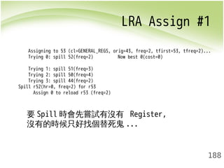 LRA Assign #1 
Assigning to 53 (cl=GENERAL_REGS, orig=43, freq=2, tfirst=53, tfreq=2)... 
Trying 0: spill 52(freq=2) Now best 0(cost=0) 
Trying 1: spill 51(freq=3) 
Trying 2: spill 50(freq=4) 
Trying 3: spill 44(freq=2) 
188 
Spill r52(hr=0, freq=2) for r53 
Assign 0 to reload r53 (freq=2) 
要Spill時會先嘗試有沒有 Register, 
沒有的時候只好找個替死鬼... 
 