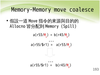 Memory-Memory move coalesce 
• 假設一道Move指令的來源與目的的 
Allocno皆分配到Memory (Spill) 
193 
a(r53/Ma) = b(r43/Mb) 
... 
a(r55/$r1) = a(r53/Ma) 
... 
a(r55/$r1) = b(r43/Mb) 
 