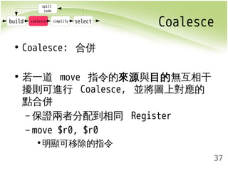 Coalesce 
37 
spill 
code 
build coalesce simplify select 
• Coalesce: 合併 
• 若一道 move 指令的來源與目的無互相干 
擾則可進行 Coalesce, 並將圖上對應的 
點合併 
–保證兩者分配到相同 Register 
– move $r0, $r0 
•明顯可移除的指令 
 