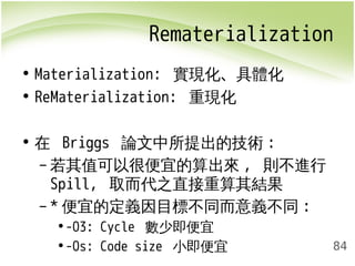 Rematerialization 
84 
• Materialization: 實現化、具體化 
• ReMaterialization: 重現化 
• 在 Briggs 論文中所提出的技術: 
–若其值可以很便宜的算出來, 則不進行 
Spill, 取而代之直接重算其結果 
– *便宜的定義因目標不同而意義不同: 
•-O3: Cycle 數少即便宜 
•-Os: Code size 小即便宜 
 