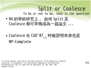 Split or Coalesce 
To be or not to be, that is the question 
89 
• RA的學術研究上, 如何Split及 
Coalesce都可單獨成為一篇論文... 
• Coalesce在CGO'07[1]時被證明本身也是 
NP-Complete 
[1] Florent Bouchez, Alain Darte, and Fabrice Rastello. On the Complexity of Register 
Coalescing. In Proceedings of the International Symposium on Code Generation 
and Optimization, CGO ’07, pages 102–114, Washington, DC, USA, 2007. IEEE 
Computer Society. 
 