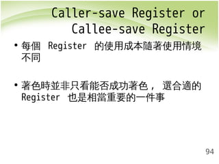 Caller-save Register or 
Callee-save Register 
94 
• 每個 Register 的使用成本隨著使用情境 
不同 
• 著色時並非只看能否成功著色, 選合適的 
Register 也是相當重要的一件事 
 