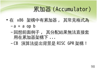 累加器(Accumulator) 
98 
• 在 x86 架構中有累加器, 其常見格式為 
– a = a op b 
–回想前面例子, 其分配結果無法直接套 
用在累加器架構下... 
– CB 演算法提出背景是RISC GPR架構! 
 
